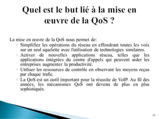La mise en œuvre de la QoS nous permet de:
◦ Simplifiez les opérations du réseau en effondrant toutes les voix
sur un seul squelette avec l'utilisation de technologies similaires.
◦ Activer de nouvelles applications réseau, telles que les
applications intégrées du centre d'appels qui peuvent aider les
entreprises augmenter la productivité.
◦ Utiliser les ressources de contrôle en observant les moyens reçus
par chaque trafic.
◦ La QoS est un outil important pour la réussite de VoIP. Au fil des
années, les mécanismes QoS ont devenu de plus en plus
sophistiqués.
53
 