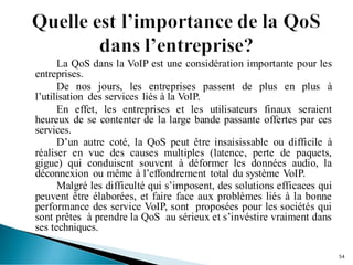 La QoS dans la VoIP est une considération importante pour les
entreprises.
De nos jours, les entreprises passent de plus en plus à
l’utilisation des services liés à la VoIP.
En effet, les entreprises et les utilisateurs finaux seraient
heureux de se contenter de la large bande passante offertes par ces
services.
D’un autre coté, la QoS peut être insaisissable ou difficile à
réaliser en vue des causes multiples (latence, perte de paquets,
gigue) qui conduisent souvent à déformer les données audio, la
déconnexion ou même à l’effondrement total du système VoIP.
Malgré les difficulté qui s’imposent, des solutions efficaces qui
peuvent être élaborées, et faire face aux problèmes liés à la bonne
performance des service VoIP, sont proposées pour les sociétés qui
sont prêtes à prendre la QoS au sérieux et s’invéstire vraiment dans
ses techniques.
54
 