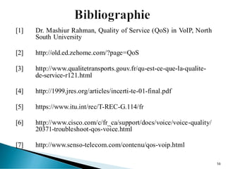 [1] Dr. Mashiur Rahman, Quality of Service (QoS) in VoIP, North
South University
[2] http://old.ed.zehome.com/?page=QoS
[3] http://www.qualitetransports.gouv.fr/qu-est-ce-que-la-qualite-
de-service-r121.html
[4] http://1999.jres.org/articles/incerti-te-01-final.pdf
[5] https://www.itu.int/rec/T-REC-G.114/fr
[6] http://www.cisco.com/c/fr_ca/support/docs/voice/voice-quality/
20371-troubleshoot-qos-voice.html
[7] http://www.senso-telecom.com/contenu/qos-voip.html
56
 