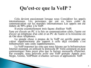 Cela devient passionnant lorsque nous Considérer les appels
internationaux. Les personnes qui ont eu leurs coûts de
communication sur les marchés internationaux Les appels ont été
réduits de 90% grâce à la VoIP.
Il existe essentiellement trois façons d'utiliser VoIP,
l'une est d'avoir un PC à la fois en communication côtés, l'autre est
d'avoir un téléphone d'un côté et un PC de l'autre et la troisième est
de Ont deux téléphones.
La grande chose à propos de la VoIP est qu'elle gagne une
valeur supplémentaire par rapport à celle déjà existante c’est
Infrastructure sans coûts supplémentaires.
La VoIP transmet les sons que nous faisons sur la Infrastructure
Internet standard, en utilisant le protocole IP. Voilà comment on peut
communiquer Sans payer plus que la facture mensuelle d'Internet.
Par exemple, nous pouvons avoir une VoIP gratuite Appels avec
Skype, Gizmo, VoIPStunt et d'autres services et applications VoIP.
8
 