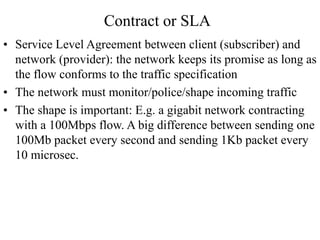 Contract or SLA
• Service Level Agreement between client (subscriber) and
network (provider): the network keeps its promise as long as
the flow conforms to the traffic specification
• The network must monitor/police/shape incoming traffic
• The shape is important: E.g. a gigabit network contracting
with a 100Mbps flow. A big difference between sending one
100Mb packet every second and sending 1Kb packet every
10 microsec.
 