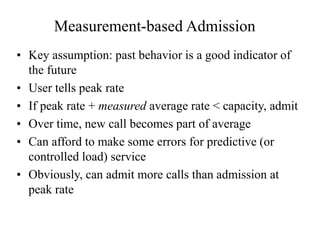 Measurement-based Admission
• Key assumption: past behavior is a good indicator of
the future
• User tells peak rate
• If peak rate + measured average rate < capacity, admit
• Over time, new call becomes part of average
• Can afford to make some errors for predictive (or
controlled load) service
• Obviously, can admit more calls than admission at
peak rate
 