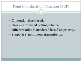 Point Coordination Function (PCF)


 Contention free-based.
 Uses a centralized polling scheme.
 Differentiation Considered based on priority.
 Supports synchronous transmission.
.
 