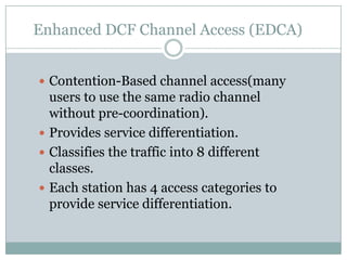 Enhanced DCF Channel Access (EDCA)


 Contention-Based channel access(many
  users to use the same radio channel
  without pre-coordination).
 Provides service differentiation.
 Classifies the traffic into 8 different
  classes.
 Each station has 4 access categories to
  provide service differentiation.
 