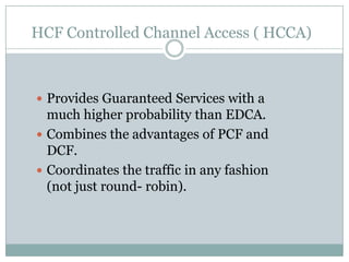 HCF Controlled Channel Access ( HCCA)



 Provides Guaranteed Services with a
  much higher probability than EDCA.
 Combines the advantages of PCF and
  DCF.
 Coordinates the traffic in any fashion
  (not just round- robin).
 