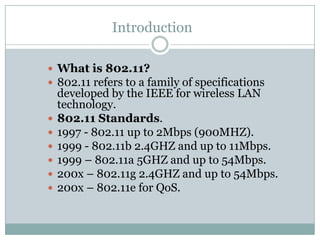 Introduction

 What is 802.11?
 802.11 refers to a family of specifications
    developed by the IEEE for wireless LAN
    technology.
   802.11 Standards.
   1997 - 802.11 up to 2Mbps (900MHZ).
   1999 - 802.11b 2.4GHZ and up to 11Mbps.
   1999 – 802.11a 5GHZ and up to 54Mbps.
   200x – 802.11g 2.4GHZ and up to 54Mbps.
   200x – 802.11e for QoS.
 