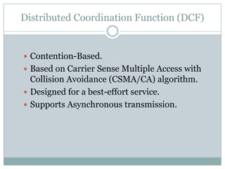 Distributed Coordination Function (DCF)


 Contention-Based.
 Based on Carrier Sense Multiple Access with
  Collision Avoidance (CSMA/CA) algorithm.
 Designed for a best-effort service.
 Supports Asynchronous transmission.
 