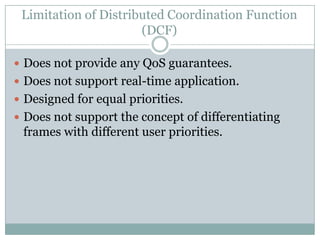 Limitation of Distributed Coordination Function
                      (DCF)

 Does not provide any QoS guarantees.
 Does not support real-time application.
 Designed for equal priorities.
 Does not support the concept of differentiating
 frames with different user priorities.
 