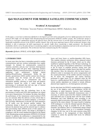 IJRET: International Journal of Research in Engineering and Technology eISSN: 2319-1163 | pISSN: 2321-7308
__________________________________________________________________________________________
Volume: 03 Issue: 01 | Jan-2014, Available @ http://www.ijret.org 243
QoS MANAGEMENT FOR MOBILE SATELLITE COMMUNICATION
M.Adhirai1
, R. Kurunjimalar2
1
PG Scholar, 2
Associate Professor, ECE Department, SMVEC, Puducherry, India
Abstract
In this paper, a cross-layer architecture (QoSatAr) is developed to provide end-to-end quality of service (QoS) guarantees for Internet
protocol (IP) traffic over the Digital Video Broadcasting-Second generation (DVB-S2) satellite systems. The architecture design is
based on a cross-layer optimization between the physical layer and the network layer to provide QoS provisioning based on the
bandwidth availability present in the DVB-S2 satellite channel. One of the most important aspects of the architecture design is that
QoSatAr is able to guarantee the QoS requirements for specific traffic flows considering a single parameter: the bandwidth
availability which is set at the physical layer (considering adaptive code and modulation adaptation) and sent to the network layer by
means of a cross-layer optimization. The architecture has been evaluated using the NS-2 simulator.
Keywords: QoSatAr, DVB-S2, ACM, RQM, DiffServ
-----------------------------------------------------------------------***-----------------------------------------------------------------------
1. INTRODUCTION
In recent years there has been a tremendous growth in mobile
communications and new wireless technologies have rapidly
emerged. As demand for communication connectivity
“anytime, anywhere, and any way” increases, heterogeneous
network design trend will grow faster supporting seamless
integration. Satellite communication plays a significant role in
supporting such architectures through hybrid
Satellites/Wired/Wireless infrastructure. Within the last
decades, geostationary (GEO) satellite systems have become
an essential asset for Europe and all society. This
infrastructure enables us to communicate and send
information globally, allowing to reach large and disperse
populations around the world, it makes feasible the
provisioning of on-demand data and any type of Internet
protocol (IP)-based services in real time.
The main challenges that this technology faces in the
provisioning of end-to-end (E2E) QoS guarantees are related
to its native characteristics. For instance, the delay, that affects
the performance of the transmission control protocol (TCP)
[1], can seriously affect the delivery of time critical data to
end users. In this article we propose QoSatAr, a cross-layer
QoS SATellite ARchitecture to provide E2E QoS guarantees
for IP traffic over the forward satellite channel. The
architecture design is based on a cross-layer optimization
between the physical layer and the network layer to enhance
QoS provisioning when different levels of link capacity are
available in the satellite system. The design is developed in
compliance with the recent standard developed for the Digital
Video Broadcasting-second generation (DVB-S2) [2] forward
channel. In addition, the architecture is characterized by the
separation between higher layers or satellite-independent (SI)
layers and lower layers or satellite-dependent (SD) layers.
This modular reference architecture allows enhanced control
functions performed by the SI layers which can be either
modified or updated regardless of the SD layer technology. In
this way, the design of the QoSatAr architecture is developed
at the SI layers to establish priorities among users and
applications (allocated at higher layers) that share the satellite
link interface. Here, the interaction with the lower layers is
defined in order to encompass the service categorization and
the overall performance of the satellite network. Focusing on
the SI layers, the management and control functions
performed at upper layers [3] are enhanced while the SD
layers (i.e., satellite physical, MAC, and link control which are
strictly satellite dependent) are isolated to include different
physical layer supports (i.e., for heterogeneous networks).
On the other hand, the DVB-S2 standard defines as mandatory
the use of the adaptive code and modulation (ACM) [4]
techniques, to attain Interactive Services. Such techniques
reduce the available link bandwidth (transmission rate), if
necessary, to achieve quasi-error-free channel conditions for
each individual user to provide them with the most suitable
Modulation and Code (ModCod) value according to the
measured signal-to-noise-plus interference-ratio (SNIR) value
reported by the return channel. The major benefit of adopting
ACM techniques it is that the obtained spectral efficiency is
optimized, being as high as possible for all the satellite
terminals. Nevertheless, there is a fundamental change related
to the satellite physical layer as it is considered constantly
changing. In this way, one of the main concerns using GEO
satellite systems is the management of these bandwidth
variations to satisfy the specified QoS levels for different
traffic classes.
 