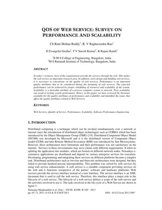 QOS OF WEB SERVICE: SURVEY ON
PERFORMANCE AND SCALABILITY
Ch Ram Mohan Reddy1, R. V Raghavendra Rao1
D Evangelin Geetha2, T V Suresh Kumar2, K Rajani Kanth2
1

2

B M S College of Engineering, Bangalore, India
M S Ramaiah Institute of Technology, Bangalore, India

ABSTRACT
In today’s scenario, most of the organizations provide the services through the web. This makes
the web service an important research area. In addition, early design and building web services,
it is necessary to concentrate on the quality of web services. Performance is an important
quality attributes that to be considered during the designing of web services. The expected
performance can be achieved by proper scheduling of resources and scalability of the system.
Scalability is a desirable attribute of a process computer system or network. Poor scalability
can result in lacking system performance. Hence, in this paper, we have reviewed the literature
available for the quality attributes of performance and scalability and identified the issues that
affect the quality attributes related to Web Services.

KEYWORDS
Web Services, Quality of Service, Performance, Scalability, Software Performance Engineering.

1. INTRODUCTION
Distributed computing is a technique which can be invoked simultaneously over a network or
internet since the introduction of distributed object technologies such as CORBA which has been
introduced by the Object Management Group (OMG) [19]. Distributed Component Object Model
(DCOM) was developed by Microsoft and it is the distributed version of Component Object
model (COM) and later Remote Method Invocation (RMI) was introduced by Sun Microsystems.
However, these architectures have limitations and their performance was not satisfactory on the
internet. Services in these environments may serve clients with different requirements. It refers to
splitting the application into modules, which are hosted on different network nodes. Nowadays ecommerce applications are distributed and depend on various enterprise services for execution.
Developing, programming and integrating these services on different platforms become a complex
task. Distributed architectures such as two-tier and three-tier architectures were designed, but they
failed to provide hundred percent interoperability. This problem was solved by web services by
using web service enhancements. A web service is a reusable component providing services on
the web and it functions irrespective of the parties’ software and hardware platforms. Web
services provide the service interface instead of a user interface. The service interface is an XML
document that is used to call the web service. Therefore, this interface plays a major role in the
lifecycle of a web service. The lifecycle of a web service defines a scope of the web service and
the activities involved to use it. The tasks involved in the life cycle of a Web Service are shown in
figure 1:
Natarajan Meghanathan et al. (Eds) : ITCSE, ICDIP, ICAIT - 2013
pp. 65–73, 2013. © CS & IT-CSCP 2013

DOI : 10.5121/csit.2013.3907

 