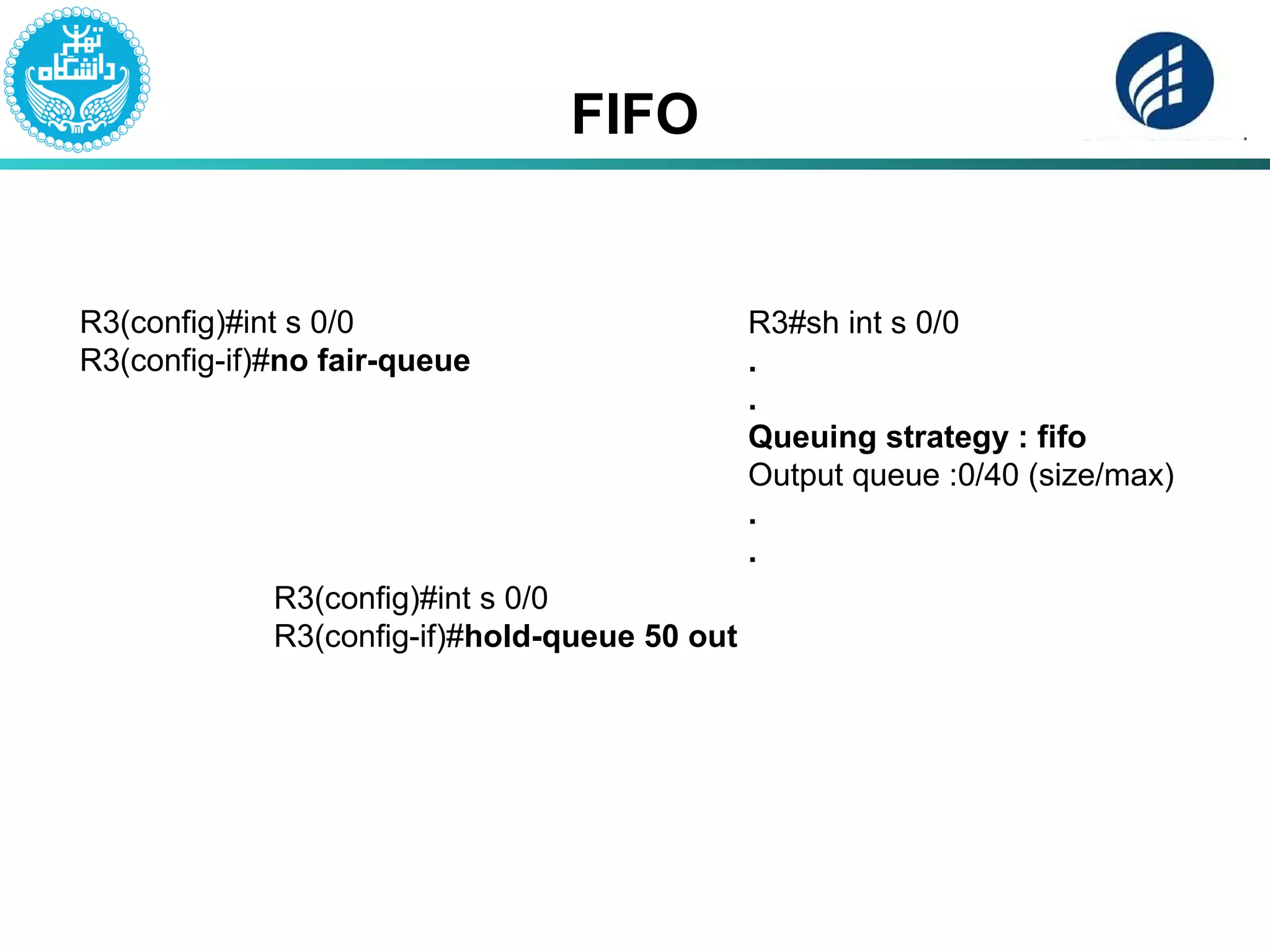 FIFO
R3(config)#int s 0/0
R3(config-if)#no fair-queue
R3#sh int s 0/0
.
.
Queuing strategy : fifo
Output queue :0/40 (size/max)
.
.
R3(config)#int s 0/0
R3(config-if)#hold-queue 50 out
 