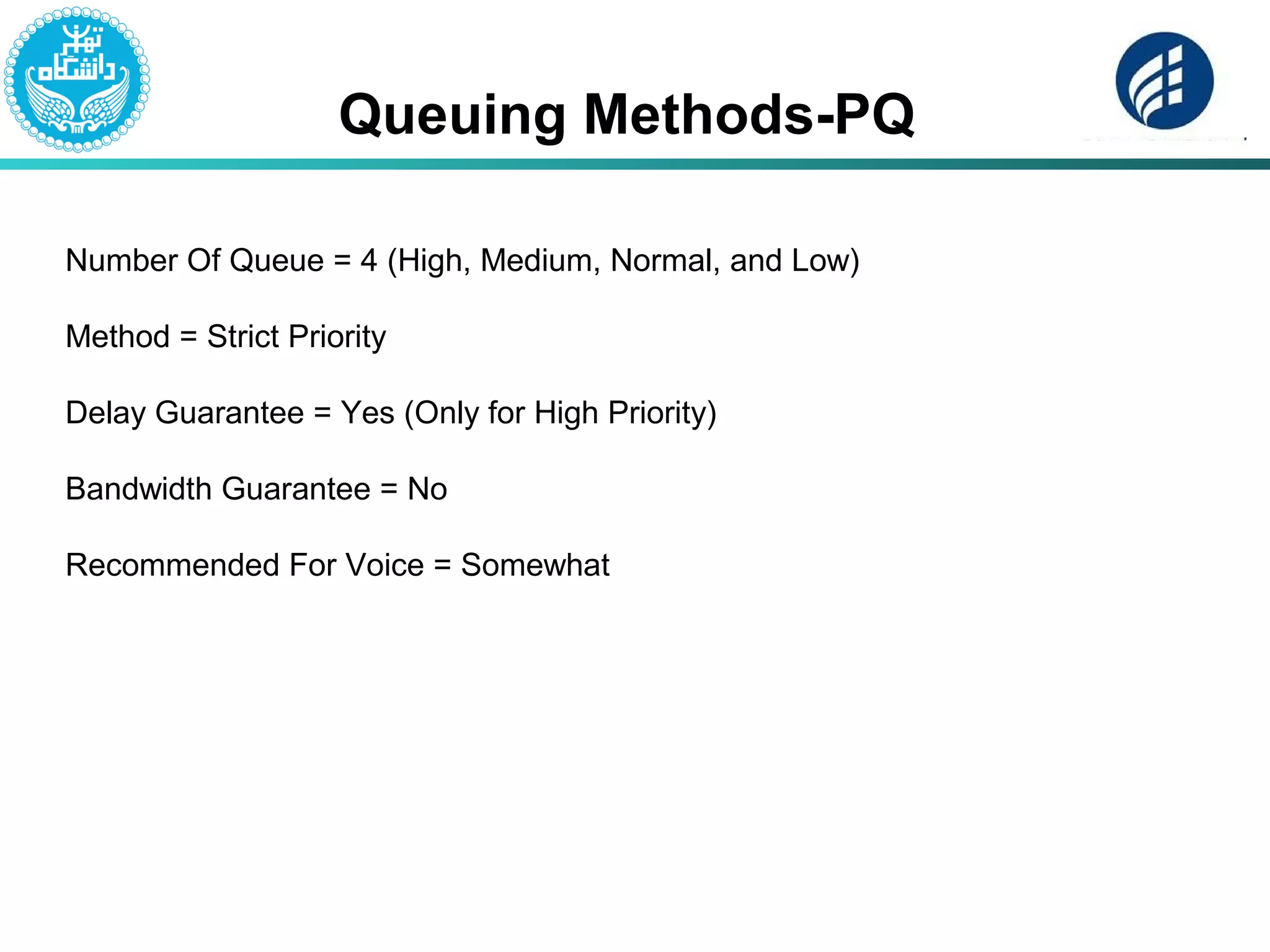 Queuing Methods-PQ
Number Of Queue = 4 (High, Medium, Normal, and Low)
Method = Strict Priority
Delay Guarantee = Yes (Only for High Priority)
Bandwidth Guarantee = No
Recommended For Voice = Somewhat
 