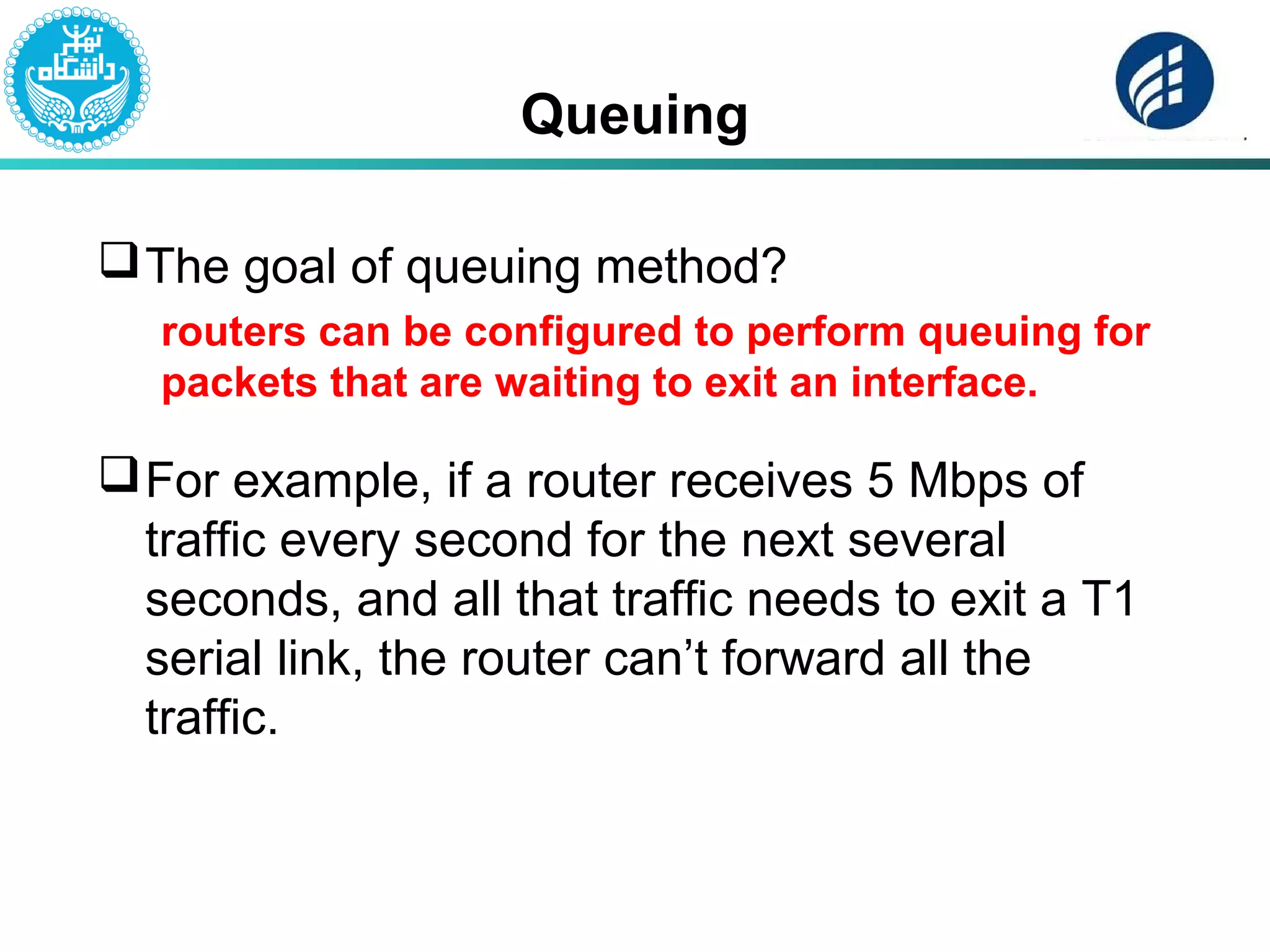 Queuing
The goal of queuing method?
routers can be configured to perform queuing for
packets that are waiting to exit an interface.
For example, if a router receives 5 Mbps of
traffic every second for the next several
seconds, and all that traffic needs to exit a T1
serial link, the router can’t forward all the
traffic.
 