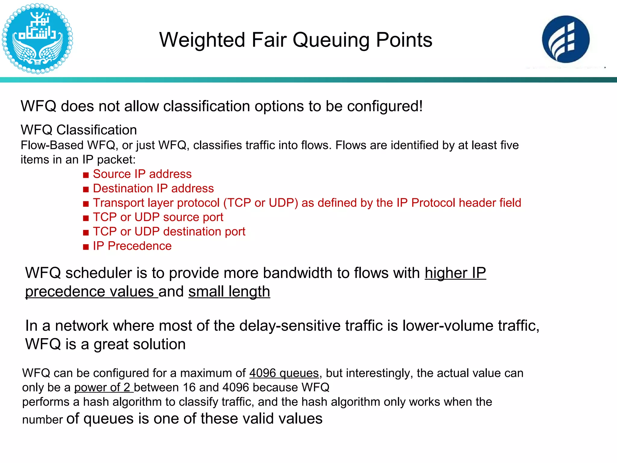 Weighted Fair Queuing Points
WFQ does not allow classification options to be configured!
WFQ Classification
Flow-Based WFQ, or just WFQ, classifies traffic into flows. Flows are identified by at least five
items in an IP packet:
■ Source IP address
■ Destination IP address
■ Transport layer protocol (TCP or UDP) as defined by the IP Protocol header field
■ TCP or UDP source port
■ TCP or UDP destination port
■ IP Precedence
WFQ scheduler is to provide more bandwidth to flows with higher IP
precedence values and small length
In a network where most of the delay-sensitive traffic is lower-volume traffic,
WFQ is a great solution
WFQ can be configured for a maximum of 4096 queues, but interestingly, the actual value can
only be a power of 2 between 16 and 4096 because WFQ
performs a hash algorithm to classify traffic, and the hash algorithm only works when the
number of queues is one of these valid values
 