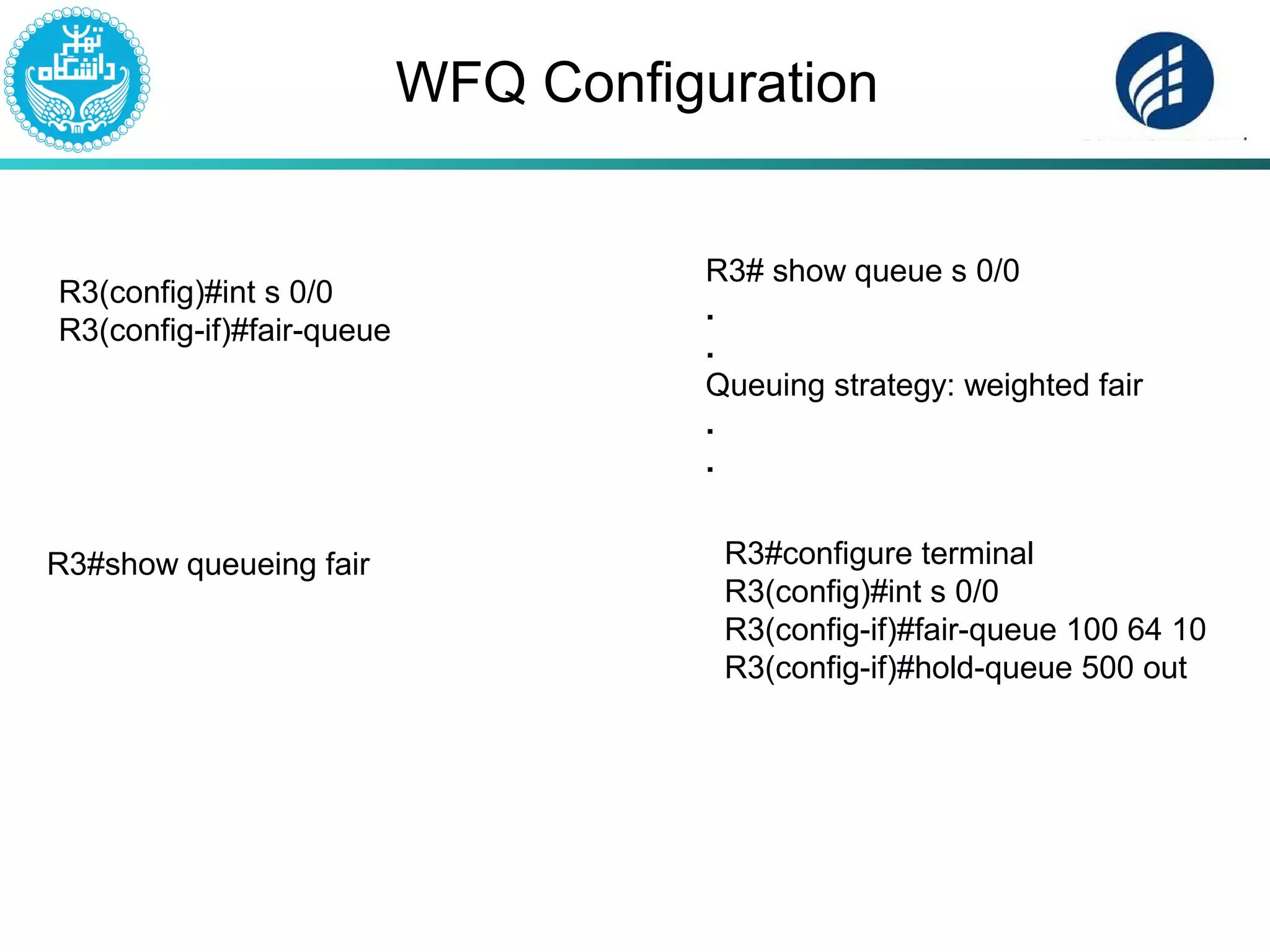 WFQ Configuration
R3(config)#int s 0/0
R3(config-if)#fair-queue
R3#show queueing fair
R3# show queue s 0/0
.
.
Queuing strategy: weighted fair
.
.
R3#configure terminal
R3(config)#int s 0/0
R3(config-if)#fair-queue 100 64 10
R3(config-if)#hold-queue 500 out
 