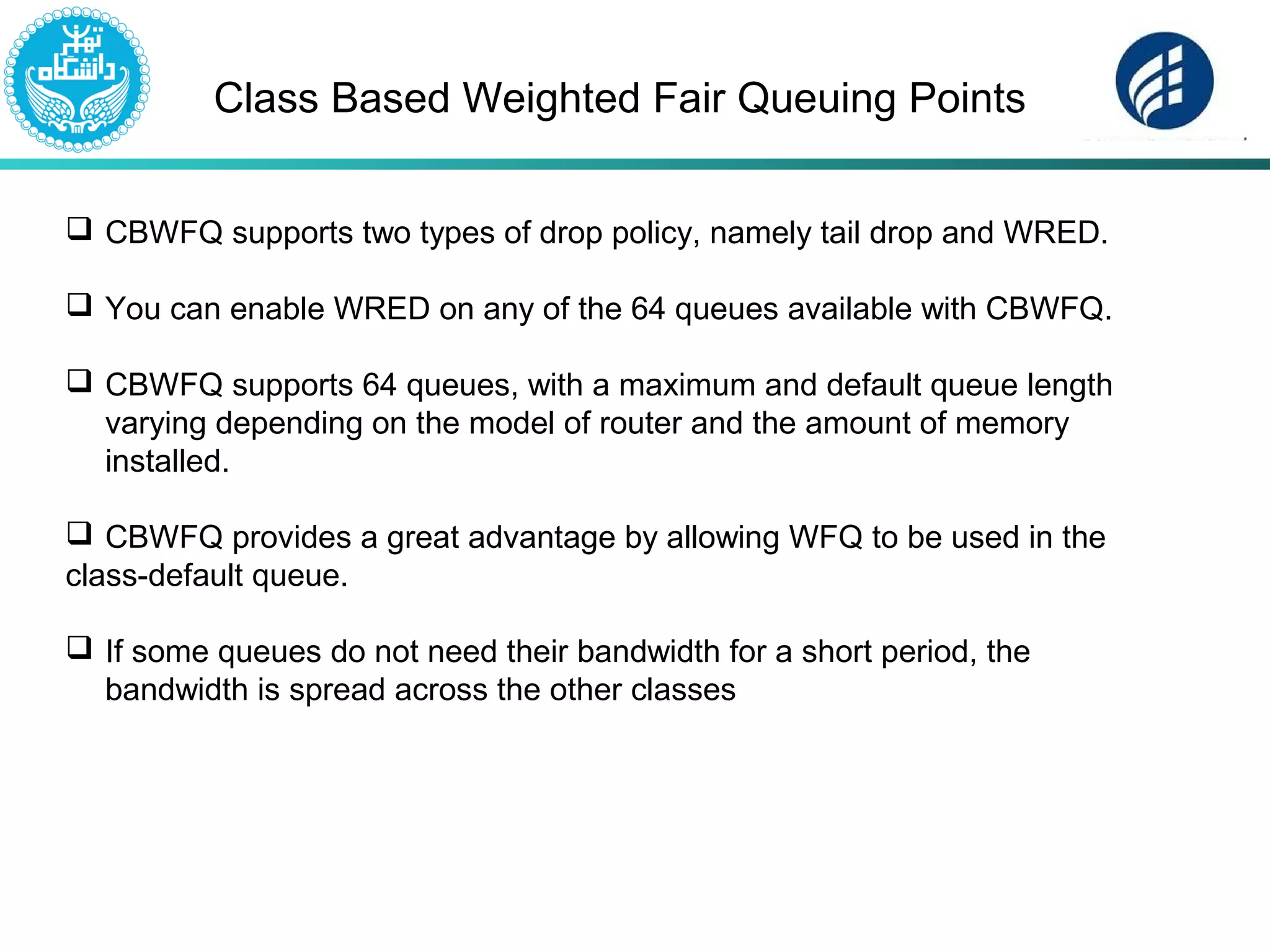 Class Based Weighted Fair Queuing Points
 CBWFQ supports two types of drop policy, namely tail drop and WRED.
 You can enable WRED on any of the 64 queues available with CBWFQ.
 CBWFQ supports 64 queues, with a maximum and default queue length
varying depending on the model of router and the amount of memory
installed.
 CBWFQ provides a great advantage by allowing WFQ to be used in the
class-default queue.
 If some queues do not need their bandwidth for a short period, the
bandwidth is spread across the other classes
 