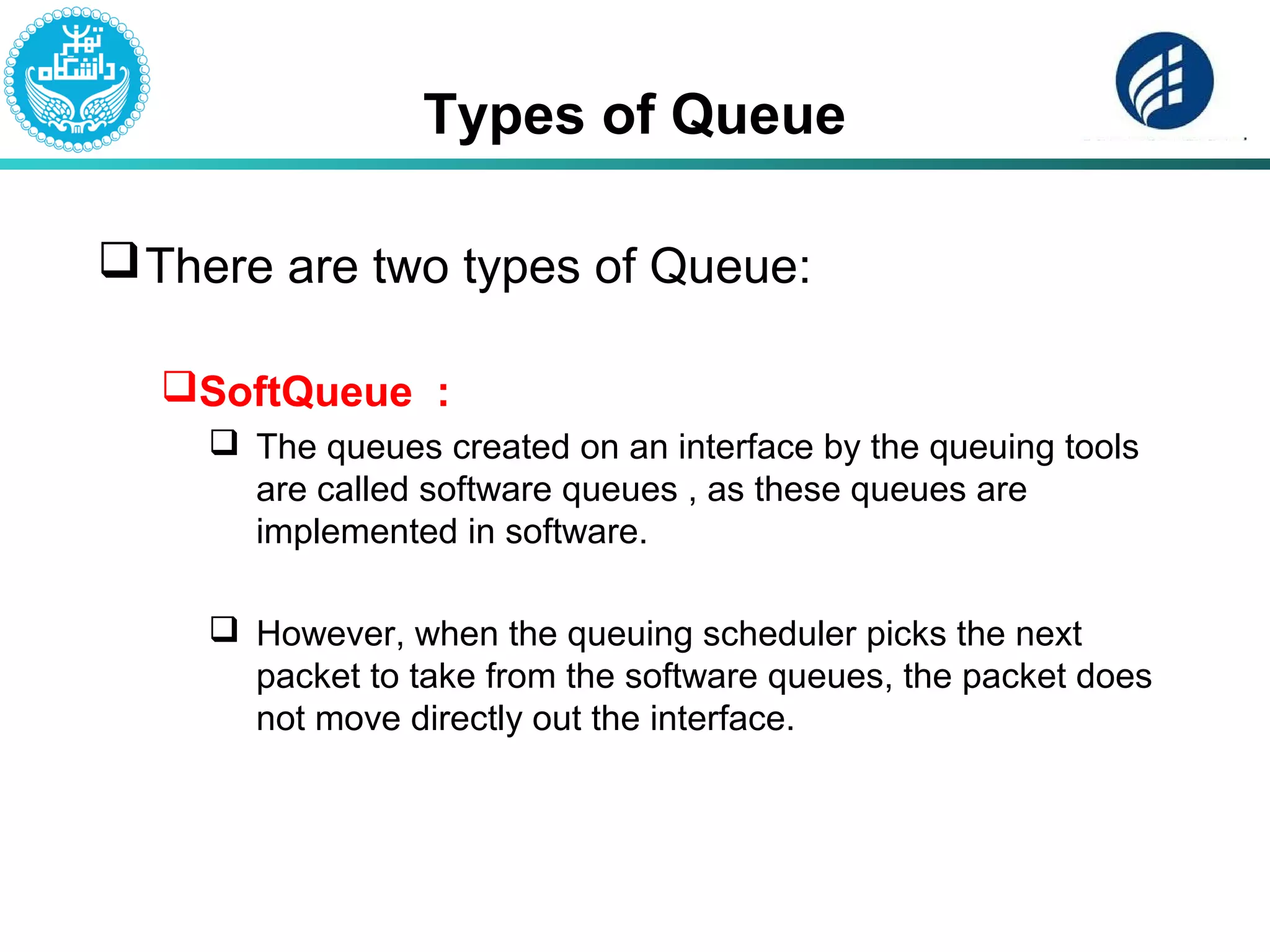 Types of Queue
There are two types of Queue:
SoftQueue :
 The queues created on an interface by the queuing tools
are called software queues , as these queues are
implemented in software.
 However, when the queuing scheduler picks the next
packet to take from the software queues, the packet does
not move directly out the interface.
 