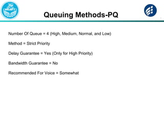 Queuing Methods-PQ
Number Of Queue = 4 (High, Medium, Normal, and Low)
Method = Strict Priority
Delay Guarantee = Yes (Only for High Priority)
Bandwidth Guarantee = No
Recommended For Voice = Somewhat
 