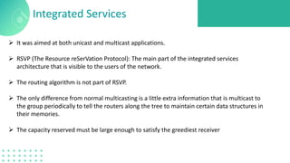 Integrated Services
 It was aimed at both unicast and multicast applications.
 RSVP (The Resource reSerVation Protocol): The main part of the integrated services
architecture that is visible to the users of the network.
 The routing algorithm is not part of RSVP.
 The only difference from normal multicasting is a little extra information that is multicast to
the group periodically to tell the routers along the tree to maintain certain data structures in
their memories.
 The capacity reserved must be large enough to satisfy the greediest receiver
 