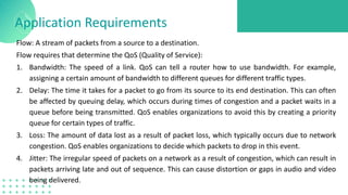 Application Requirements
Flow: A stream of packets from a source to a destination.
Flow requires that determine the QoS (Quality of Service):
1. Bandwidth: The speed of a link. QoS can tell a router how to use bandwidth. For example,
assigning a certain amount of bandwidth to different queues for different traffic types.
2. Delay: The time it takes for a packet to go from its source to its end destination. This can often
be affected by queuing delay, which occurs during times of congestion and a packet waits in a
queue before being transmitted. QoS enables organizations to avoid this by creating a priority
queue for certain types of traffic.
3. Loss: The amount of data lost as a result of packet loss, which typically occurs due to network
congestion. QoS enables organizations to decide which packets to drop in this event.
4. Jitter: The irregular speed of packets on a network as a result of congestion, which can result in
packets arriving late and out of sequence. This can cause distortion or gaps in audio and video
being delivered.
 