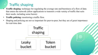 Traffic shaping
• Traffic shaping: technique for regulating the average rate and burstiness of a flow of data
that enters the network (allow applications to transmit a wide variety of traffic that suits
their needs, including some bursts)
• Traffic policing: monitoring a traffic flow.
• Shaping and policing are not so important for peer-to-peer, but they are of great importance
for real-time data
Traffic
shaping
Leaky
bucket
Token
bucket
 