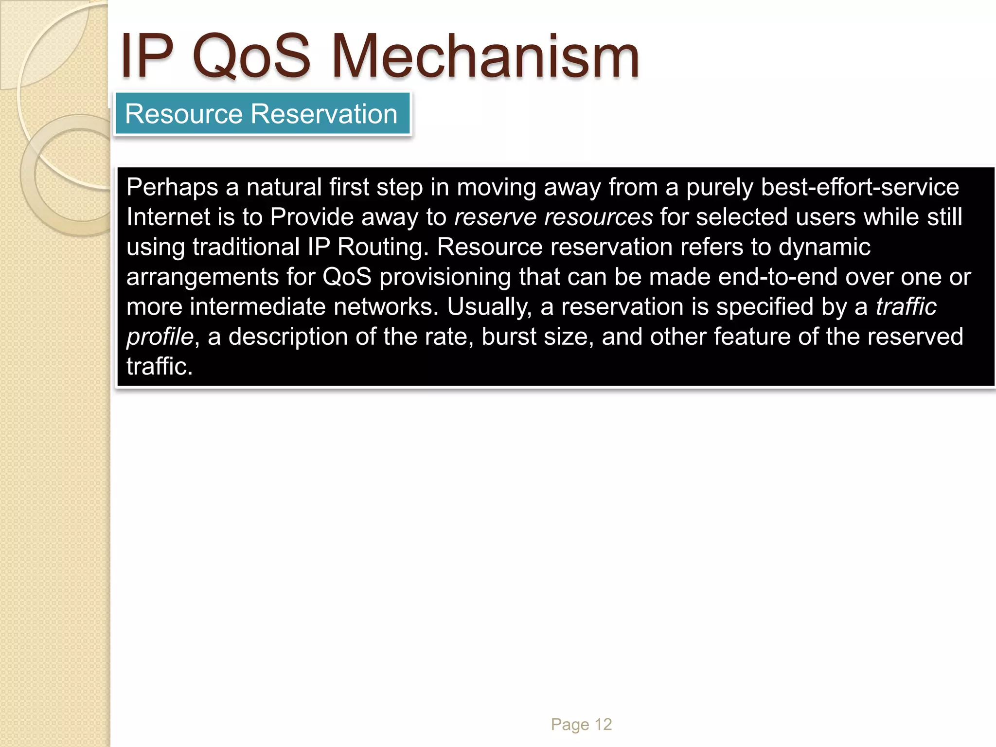 Page 12
IP QoS Mechanism
Resource Reservation
Perhaps a natural first step in moving away from a purely best-effort-service
Internet is to Provide away to reserve resources for selected users while still
using traditional IP Routing. Resource reservation refers to dynamic
arrangements for QoS provisioning that can be made end-to-end over one or
more intermediate networks. Usually, a reservation is specified by a traffic
profile, a description of the rate, burst size, and other feature of the reserved
traffic.
 