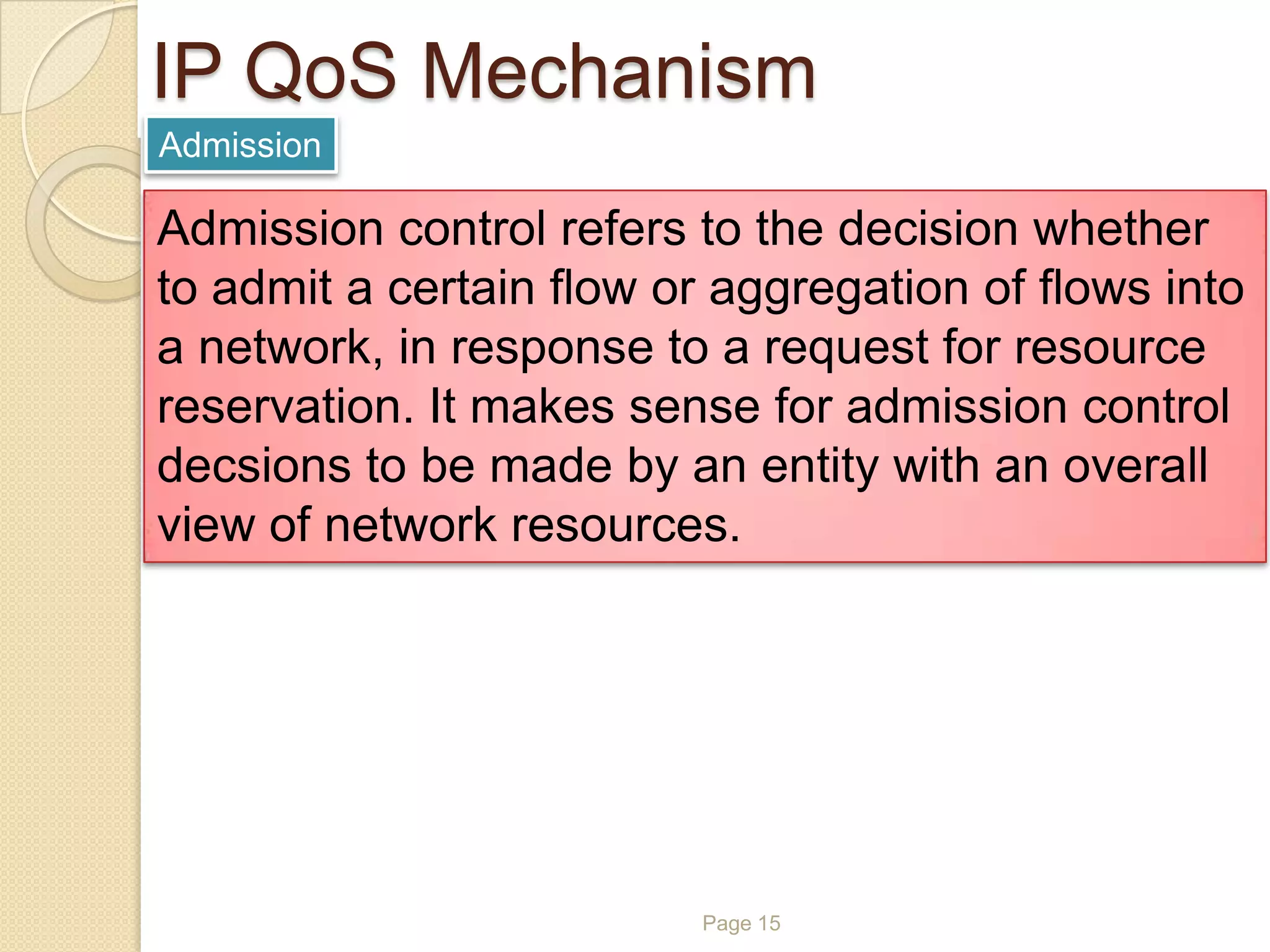 Page 15
IP QoS Mechanism
Admission
Admission control refers to the decision whether
to admit a certain flow or aggregation of flows into
a network, in response to a request for resource
reservation. It makes sense for admission control
decsions to be made by an entity with an overall
view of network resources.
 