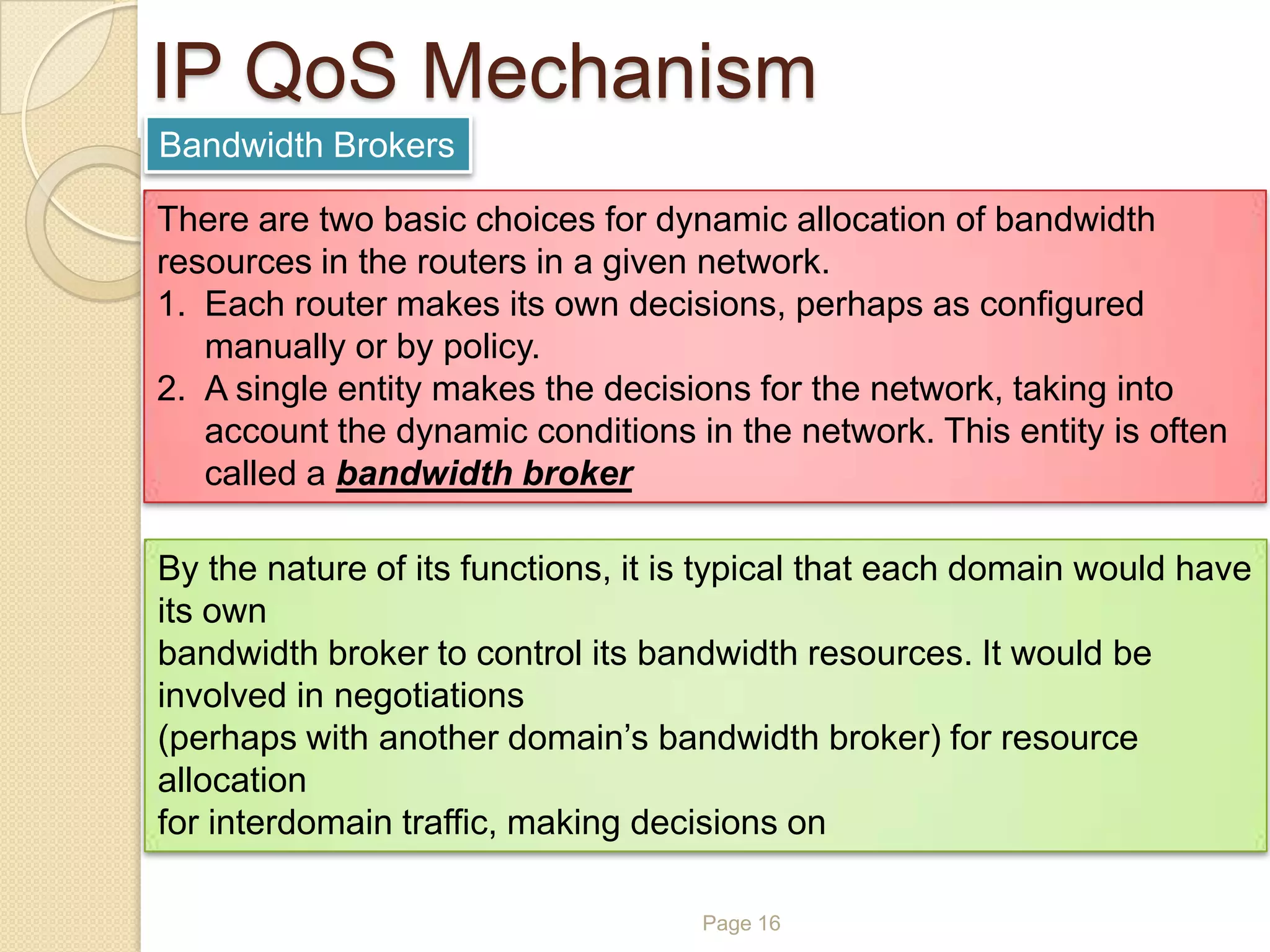 Page 16
IP QoS Mechanism
Bandwidth Brokers
There are two basic choices for dynamic allocation of bandwidth
resources in the routers in a given network.
1. Each router makes its own decisions, perhaps as configured
manually or by policy.
2. A single entity makes the decisions for the network, taking into
account the dynamic conditions in the network. This entity is often
called a bandwidth broker
By the nature of its functions, it is typical that each domain would have
its own
bandwidth broker to control its bandwidth resources. It would be
involved in negotiations
(perhaps with another domain’s bandwidth broker) for resource
allocation
for interdomain traffic, making decisions on
 