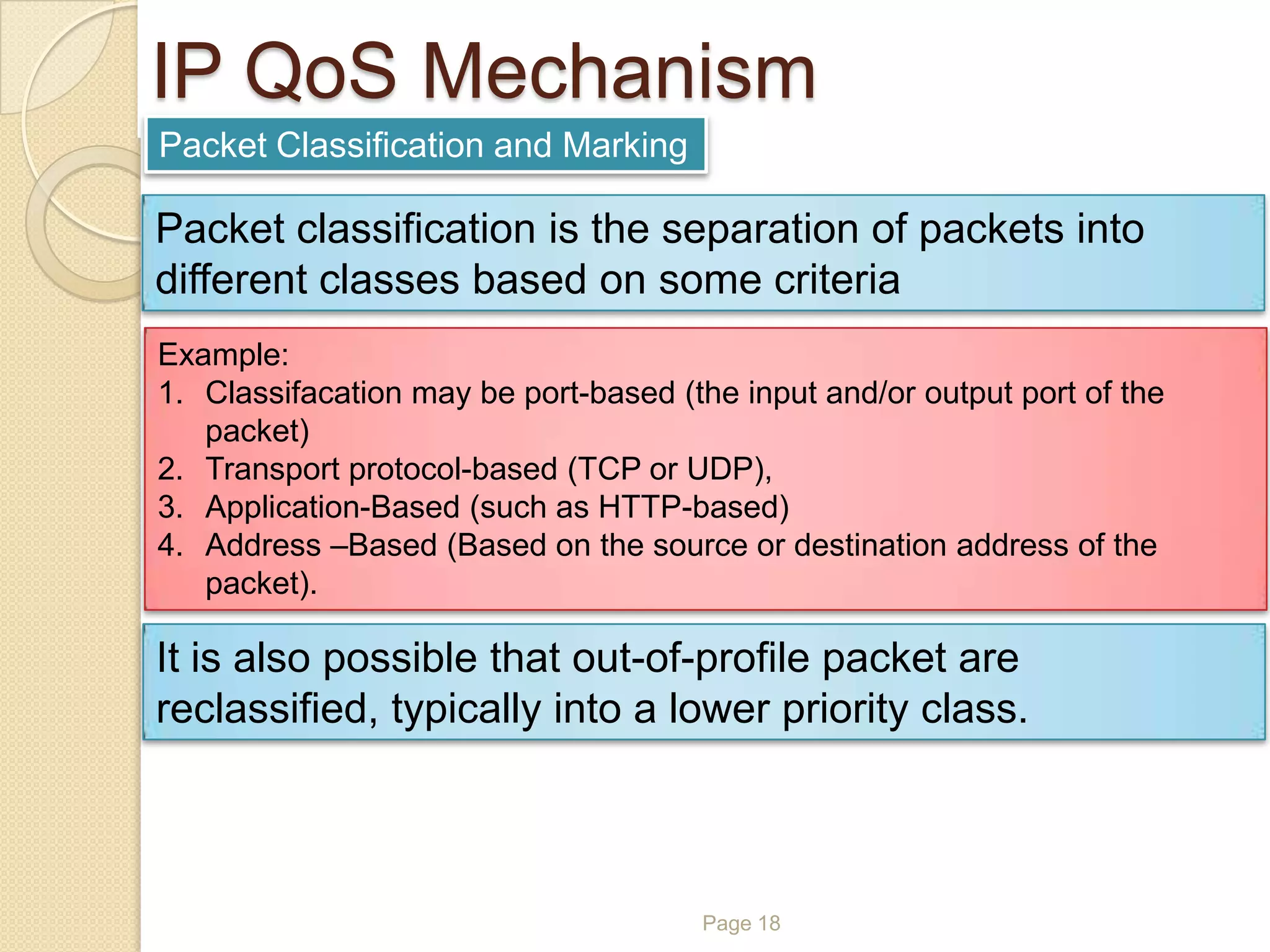 Page 18
IP QoS Mechanism
Packet Classification and Marking
Packet classification is the separation of packets into
different classes based on some criteria
Example:
1. Classifacation may be port-based (the input and/or output port of the
packet)
2. Transport protocol-based (TCP or UDP),
3. Application-Based (such as HTTP-based)
4. Address –Based (Based on the source or destination address of the
packet).
It is also possible that out-of-profile packet are
reclassified, typically into a lower priority class.
 