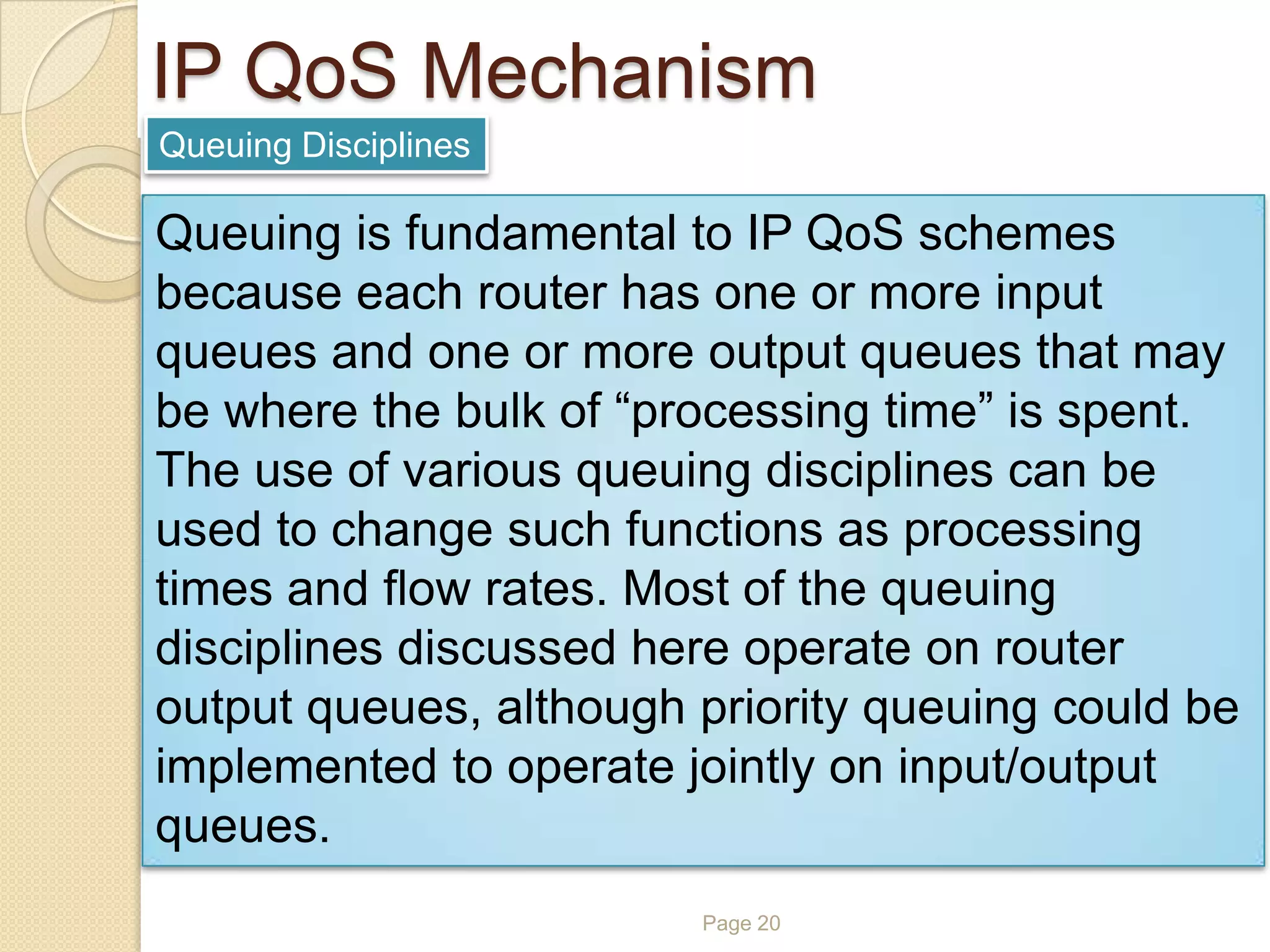Page 20
IP QoS Mechanism
Queuing Disciplines
Queuing is fundamental to IP QoS schemes
because each router has one or more input
queues and one or more output queues that may
be where the bulk of “processing time” is spent.
The use of various queuing disciplines can be
used to change such functions as processing
times and flow rates. Most of the queuing
disciplines discussed here operate on router
output queues, although priority queuing could be
implemented to operate jointly on input/output
queues.
 