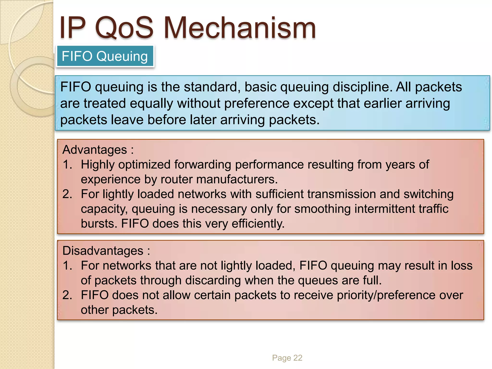 Page 22
IP QoS Mechanism
FIFO Queuing
FIFO queuing is the standard, basic queuing discipline. All packets
are treated equally without preference except that earlier arriving
packets leave before later arriving packets.
Advantages :
1. Highly optimized forwarding performance resulting from years of
experience by router manufacturers.
2. For lightly loaded networks with sufficient transmission and switching
capacity, queuing is necessary only for smoothing intermittent traffic
bursts. FIFO does this very efficiently.
Disadvantages :
1. For networks that are not lightly loaded, FIFO queuing may result in loss
of packets through discarding when the queues are full.
2. FIFO does not allow certain packets to receive priority/preference over
other packets.
 