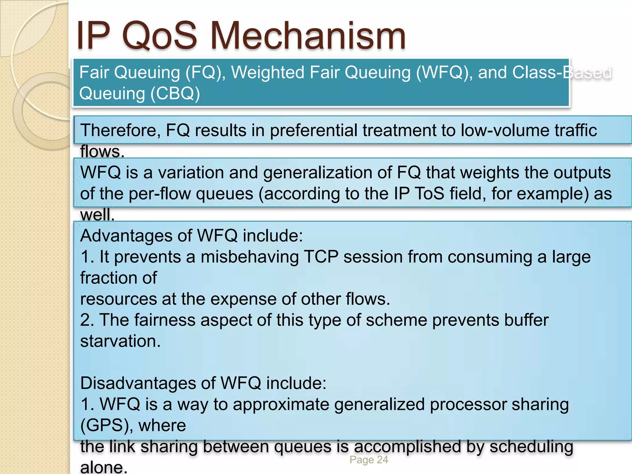 Page 24
IP QoS Mechanism
Fair Queuing (FQ), Weighted Fair Queuing (WFQ), and Class-Based
Queuing (CBQ)
Therefore, FQ results in preferential treatment to low-volume traffic
flows.
WFQ is a variation and generalization of FQ that weights the outputs
of the per-flow queues (according to the IP ToS field, for example) as
well.
Advantages of WFQ include:
1. It prevents a misbehaving TCP session from consuming a large
fraction of
resources at the expense of other flows.
2. The fairness aspect of this type of scheme prevents buffer
starvation.
Disadvantages of WFQ include:
1. WFQ is a way to approximate generalized processor sharing
(GPS), where
the link sharing between queues is accomplished by scheduling
alone.
 