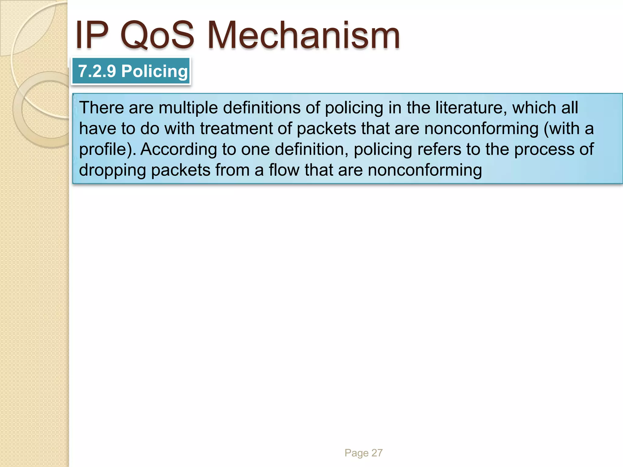 Page 27
IP QoS Mechanism
7.2.9 Policing
There are multiple definitions of policing in the literature, which all
have to do with treatment of packets that are nonconforming (with a
profile). According to one definition, policing refers to the process of
dropping packets from a flow that are nonconforming
 