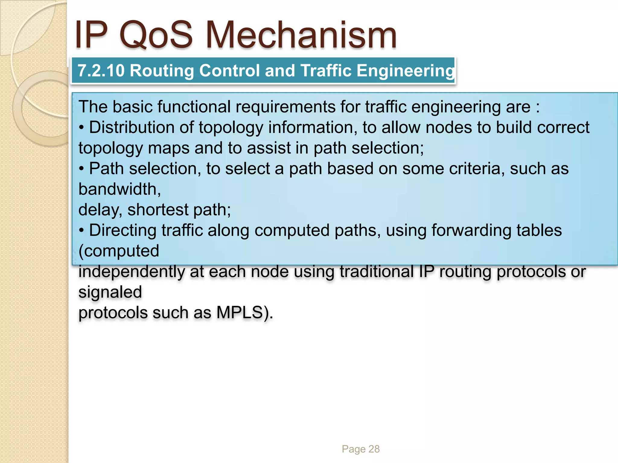 Page 28
IP QoS Mechanism
7.2.10 Routing Control and Traffic Engineering
The basic functional requirements for traffic engineering are :
• Distribution of topology information, to allow nodes to build correct
topology maps and to assist in path selection;
• Path selection, to select a path based on some criteria, such as
bandwidth,
delay, shortest path;
• Directing traffic along computed paths, using forwarding tables
(computed
independently at each node using traditional IP routing protocols or
signaled
protocols such as MPLS).
 