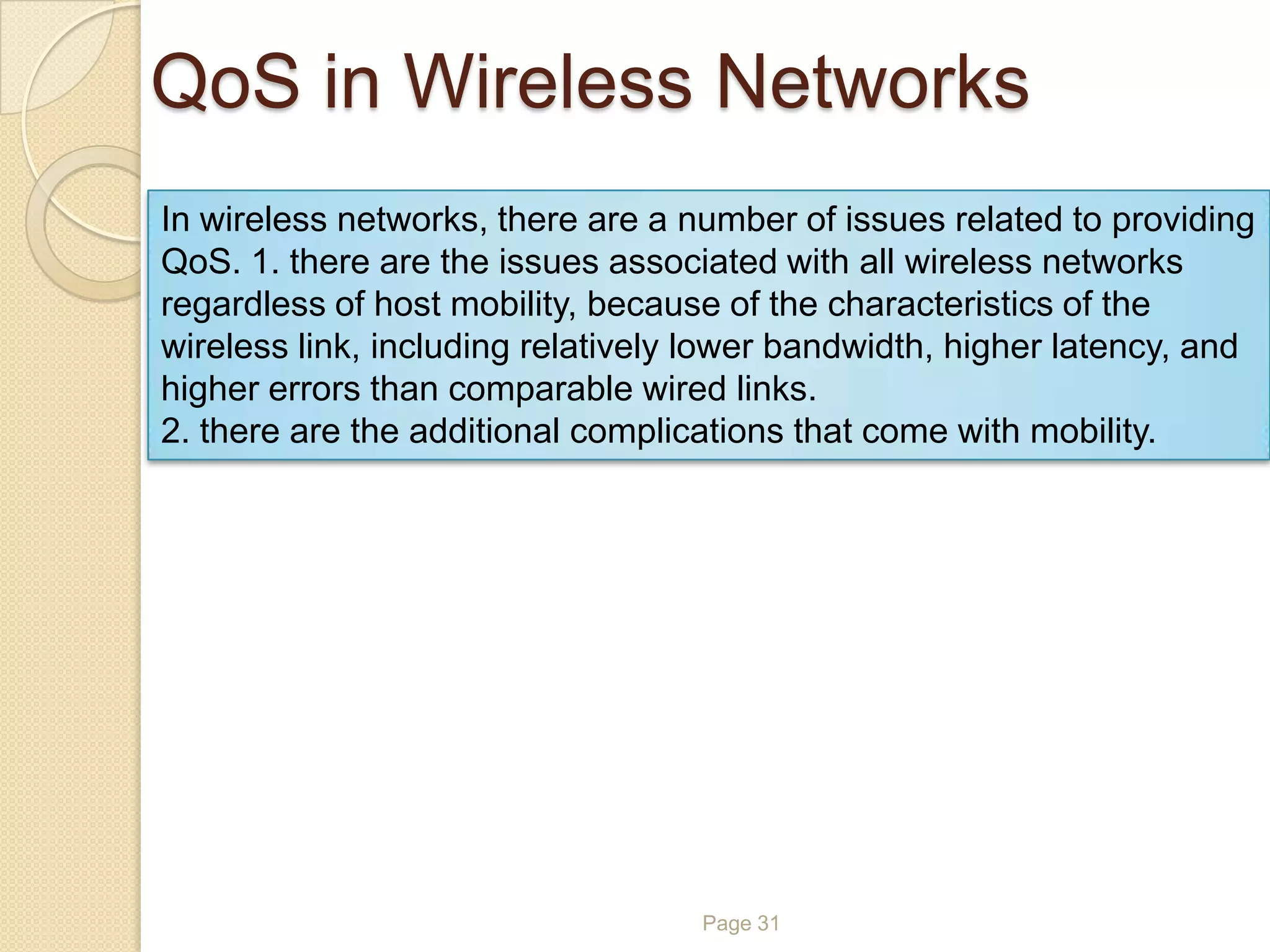 QoS in Wireless Networks
Page 31
In wireless networks, there are a number of issues related to providing
QoS. 1. there are the issues associated with all wireless networks
regardless of host mobility, because of the characteristics of the
wireless link, including relatively lower bandwidth, higher latency, and
higher errors than comparable wired links.
2. there are the additional complications that come with mobility.
 
