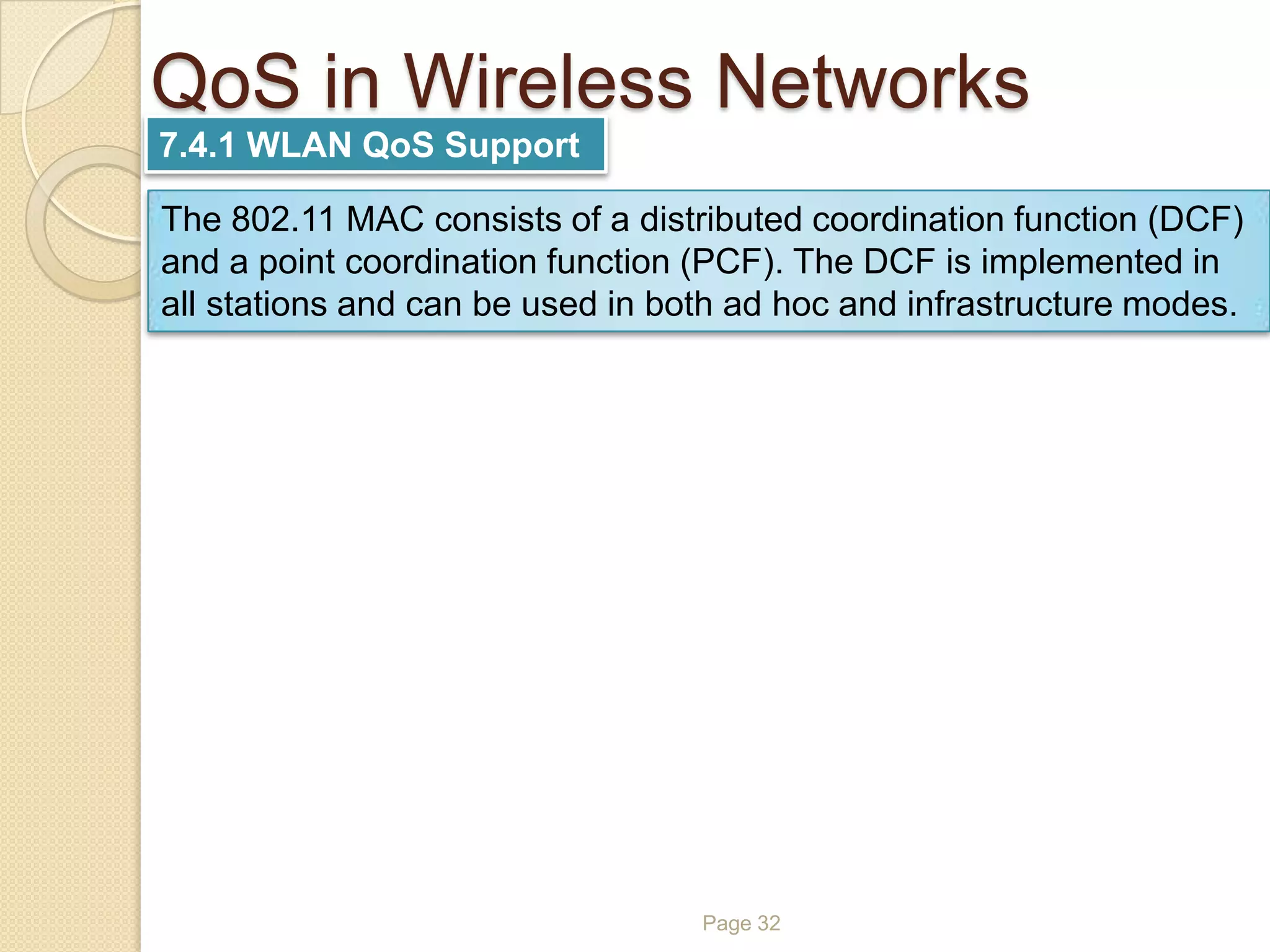 QoS in Wireless Networks
Page 32
7.4.1 WLAN QoS Support
The 802.11 MAC consists of a distributed coordination function (DCF)
and a point coordination function (PCF). The DCF is implemented in
all stations and can be used in both ad hoc and infrastructure modes.
 
