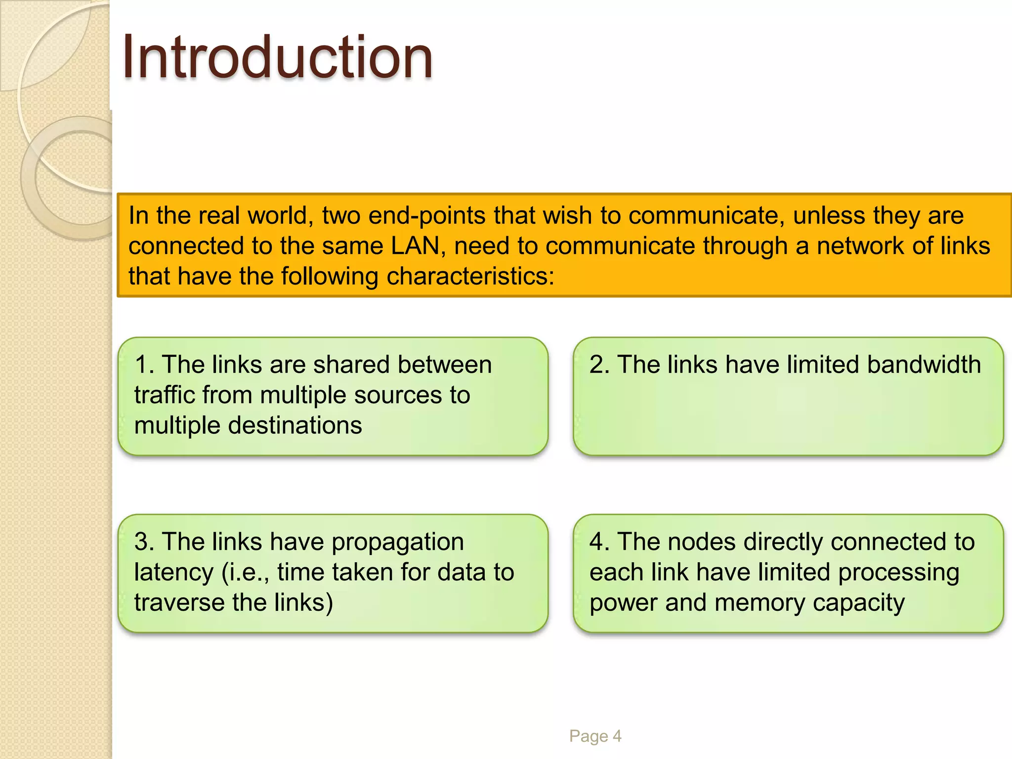 Page 4
In the real world, two end-points that wish to communicate, unless they are
connected to the same LAN, need to communicate through a network of links
that have the following characteristics:
1. The links are shared between
traffic from multiple sources to
multiple destinations
2. The links have limited bandwidth
3. The links have propagation
latency (i.e., time taken for data to
traverse the links)
4. The nodes directly connected to
each link have limited processing
power and memory capacity
Introduction
 
