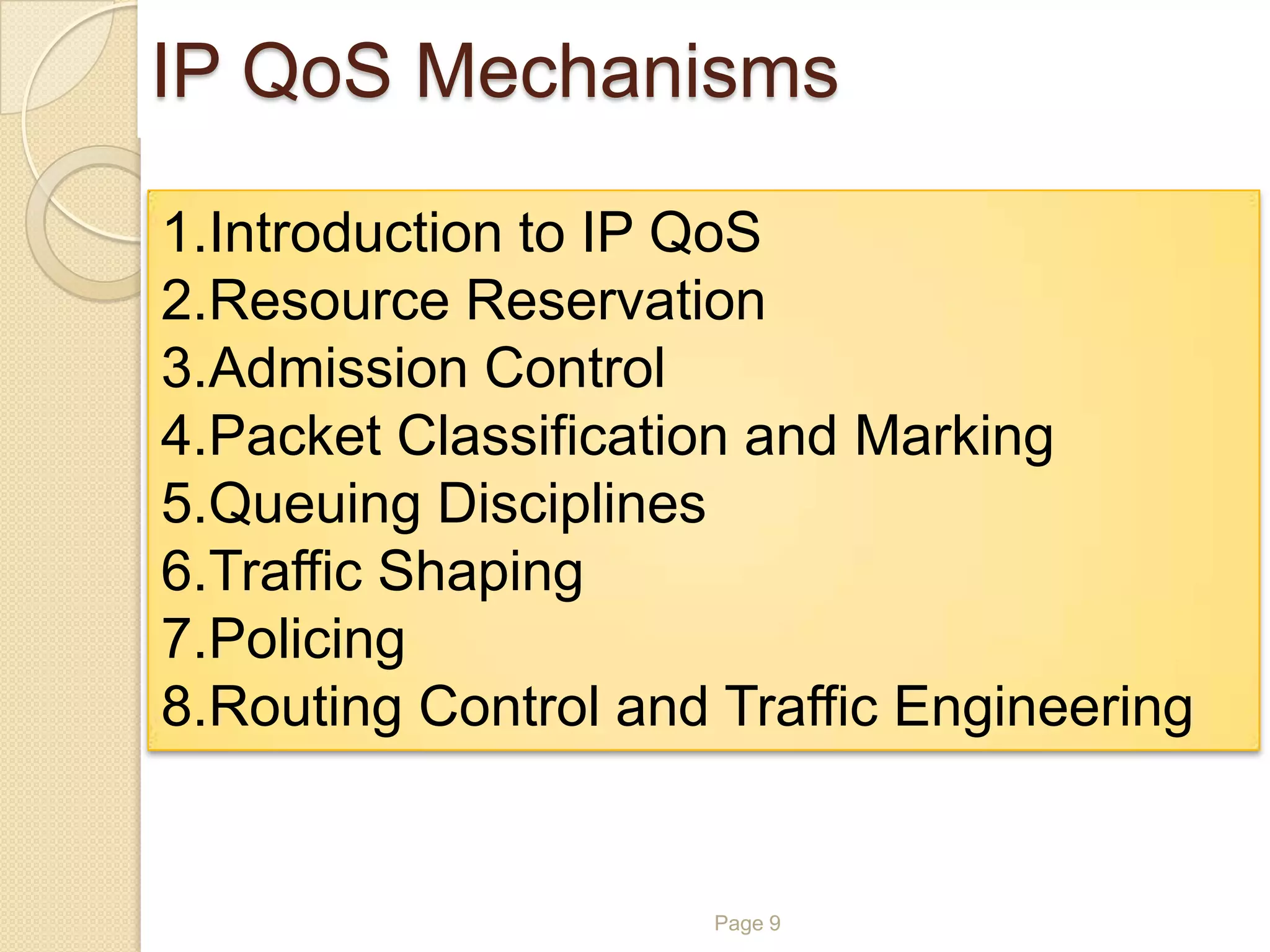 Page 9
IP QoS Mechanisms
1.Introduction to IP QoS
2.Resource Reservation
3.Admission Control
4.Packet Classification and Marking
5.Queuing Disciplines
6.Traffic Shaping
7.Policing
8.Routing Control and Traffic Engineering
 