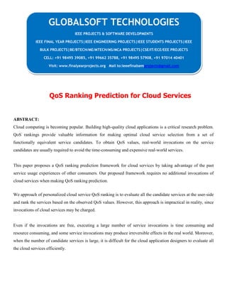 QoS Ranking Prediction for Cloud Services
ABSTRACT:
Cloud computing is becoming popular. Building high-quality cloud applications is a critical research problem.
QoS rankings provide valuable information for making optimal cloud service selection from a set of
functionally equivalent service candidates. To obtain QoS values, real-world invocations on the service
candidates are usually required to avoid the time-consuming and expensive real-world services.
This paper proposes a QoS ranking prediction framework for cloud services by taking advantage of the past
service usage experiences of other consumers. Our proposed framework requires no additional invocations of
cloud services when making QoS ranking prediction.
We approach of personalized cloud service QoS ranking is to evaluate all the candidate services at the user-side
and rank the services based on the observed QoS values. However, this approach is impractical in reality, since
invocations of cloud services may be charged.
Even if the invocations are free, executing a large number of service invocations is time consuming and
resource consuming, and some service invocations may produce irreversible effects in the real world. Moreover,
when the number of candidate services is large, it is difficult for the cloud application designers to evaluate all
the cloud services efficiently.
GLOBALSOFT TECHNOLOGIES
IEEE PROJECTS & SOFTWARE DEVELOPMENTS
IEEE FINAL YEAR PROJECTS|IEEE ENGINEERING PROJECTS|IEEE STUDENTS PROJECTS|IEEE
BULK PROJECTS|BE/BTECH/ME/MTECH/MS/MCA PROJECTS|CSE/IT/ECE/EEE PROJECTS
CELL: +91 98495 39085, +91 99662 35788, +91 98495 57908, +91 97014 40401
Visit: www.finalyearprojects.org Mail to:ieeefinalsemprojects@gmail.com
 