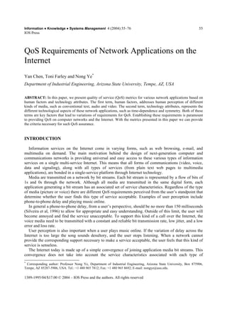 Information Ɣ Knowledge Ɣ Systems Management 4 (2004) 55––76 
IOS Press 
1389-1995/04/$17.00 © 2004 –– IOS Press and the authors. All rights reserved 
55 
QoS Requirements of Network Applications on the 
Internet 
Yan Chen, Toni Farley and Nong Ye* 
Department of Industrial Engineering, Arizona State University, Tempe, AZ, USA 
ABSTRACT: In this paper, we present quality of service (QoS) metrics for various network applications based on 
human factors and technology attributes. The first term, human factors, addresses human perception of different 
kinds of media, such as conventional text, audio and video. The second term, technology attributes, represents the 
different technological aspects of these network applications, such as time-dependence and symmetry. Both of these 
terms are key factors that lead to variations of requirements for QoS. Establishing these requirements is paramount 
to providing QoS on computer networks and the Internet. With the metrics presented in this paper we can provide 
the criteria necessary for such QoS assurance. 
INTRODUCTION 
Information services on the Internet come in varying forms, such as web browsing, e-mail, and 
multimedia on demand. The main motivation behind the design of next-generation computer and 
communications networks is providing universal and easy access to these various types of information 
services on a single multi-service Internet. This means that all forms of communications (video, voice, 
data and signaling), along with all types of services (from plain text web pages to multimedia 
applications), are bonded in a single-service platform through Internet technology. 
Media are transmitted on a network by bit streams. Each bit stream is represented by a flow of bits of 
1s and 0s through the network. Although all media are transmitted in the same digital form, each 
application generating a bit stream has an associated set of service characteristics. Regardless of the type 
of media (picture or voice) there are different QoS requirements perceived from the user’’s standpoint that 
determine whether the user finds this type of service acceptable. Examples of user perception include 
phone-to-phone delay and playing music online. 
In general a phone-to-phone delay, from a user’’s perspective, should be no more than 150 milliseconds 
(Silveira et al, 1996) to allow for appropriate and easy understanding. Outside of this limit, the user will 
become annoyed and find the service unacceptable. To support this kind of a call over the Internet, the 
voice media need to be transmitted with a constant and reliable bit transmission rate, low jitter, and a low 
error and loss rate. 
User perception is also important when a user plays music online. If the variation of delay across the 
Internet is too large the song sounds desultory, and the user stops listening. When a network cannot 
provide the corresponding support necessary to make a service acceptable, the user feels that this kind of 
service is senseless. 
The Internet today is made up of a simple convergence of joining application media bit streams. This 
convergence does not take into account the service characteristics associated with each type of 
* Corresponding author: Professor Nong Ye, Department of Industrial Engineering, Arizona State University, Box 875906, 
Tempe, AZ 85287-5906, USA. Tel.: +1 480 965 7812; Fax: +1 480 965 8692; E-mail: nongye@asu.edu. 
 