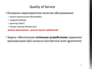 Основные характеристики качества обслуживания
 полоса пропускания (Bandwidth)
 задержка (Delay)
 джиттер (Jitter)
 потеря пакетов (Packet loss)
разные приложения – разные группы требований
Задача: обеспечение сетевыми устройствами заданного
приложением QoS согласно SLA (Service-level agreement)
2
 