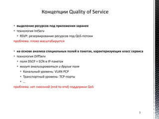  выделение ресурсов под приложения заранее
 технология IntServ
 RSVP: резервирование ресурсов под QoS-потоки
проблема: плохо масштабируется
 на основе анализа специальных полей в пакетах, характеризующих класс сервиса
 технология DiffServ
 поля DSCP + ECN в IP-пакетах
 могут анализироваться и другие поля
 Канальный уровень: VLAN PCP
 Транспортный уровень: TCP-порты
 …
проблема: нет сквозной (end-to-end) поддержки QoS
3
 