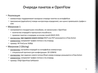  Реализация
 коммутаторы поддерживают выходные очереди пакетов на интерфейсах
 приложения (applications) поверх контроллера определяют, как нужно привязывать трафик к
ним
 Механизм 1
 настраивается стандартными способами, не связанными с OpenFlow:
 количество очередей и пропускная способность
 привязка пакетов к очередям на основе полей (DSCP, PCP)
 контроллер: при задании нового потока DSCP или PCP указывается в Flow Action
 коммутатор: направляет трафик потока в эту очередь
 пример: HP ProCurve 3500yl
 Механизм 2 (Slicing)
 контроллер: настройка очередей на интерфейсах коммутатора
 специальный протокол для конфигурации: OF-CONFIG
 контроллер: при задании нового потока (flow) номер очереди указывается в Flow Action
 коммутатор: направляет трафик потока в эту очередь
 пример: CPqD OpenFlow SoftSwitch
5
 
