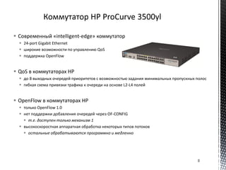  Современный «intelligent-edge» коммутатор
 24-port Gigabit Ethernet
 широкие возможности по управлению QoS
 поддержка OpenFlow
 QoS в коммутаторах HP
 до 8 выходных очередей приоритетов с возможностью задания минимальных пропускных полос
 гибкая схема привязки трафика к очереди на основе L2-L4 полей
 OpenFlow в коммутаторах HP
 только OpenFlow 1.0
 нет поддержки добавления очередей через OF-CONFIG
 т.е. доступен только механизм 1
 высокоскоростная аппаратная обработка некоторых типов потоков
 остальные обрабатываются программно и медленно
8
 