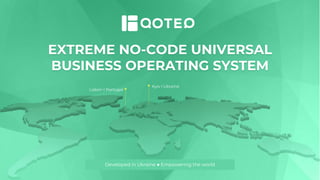 Lisbon l Portugal
Kyiv l Ukraine
EXTREME NO-CODE UNIVERSAL
BUSINESS OPERATING SYSTEM
Developed in Ukraine ● Empowering the world
 