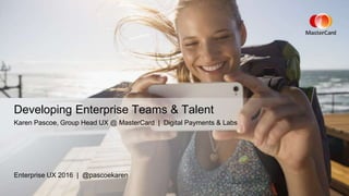 Enterprise UX 2016 | @pascoekaren
Developing Enterprise Teams & Talent
Karen Pascoe, Group Head UX @ MasterCard | Digital Payments & Labs
 