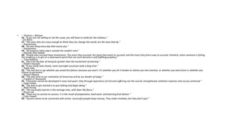• -- Thomas J. Watson
16. "If you are not willing to risk the usual, you will have to settle for the ordinary."
- Jim Rohn
17. "The ones who are crazy enough to think they can change the world, are the ones that do."
-- Anonymous
18. "Do one thing every day that scares you."
-- Anonymous
19. "All progress takes place outside the comfort zone."
-- Michael John Bobak
20. "People who succeed have momentum. The more they succeed, the more they want to succeed, and the more they find a way to succeed. Similarly, when someone is failing,
the tendency is to get on a downward spiral that can even become a self-fulfilling prophecy."
-- Tony Robbins
21. "Don't let the fear of losing be greater than the excitement of winning."
-- Robert Kiyosaki
22. "If you really look closely, most overnight successes took a long time."
-- Steve Jobs
23. "The real test is not whether you avoid this failure, because you won't. It's whether you let it harden or shame you into inaction, or whether you learn from it; whether you
choose to persevere."
-- Barack Obama
24. "The only limit to our realization of tomorrow will be our doubts of today."
-- Franklin D. Roosevelt
25. "Character cannot be developed in ease and quiet. Only through experience of trial and suffering can the soul be strengthened, ambition inspired, and success achieved."
-- Helen Keller
26. "The way to get started is to quit talking and begin doing."
-- Walt Disney
27. "The successful warrior is the average man, with laser-like focus."
-- Bruce Lee
28. "There are no secrets to success. It is the result of preparation, hard work, and learning from failure."
-- Colin Powell
29. "Success seems to be connected with action. Successful people keep moving. They make mistakes, but they don't quit."
 