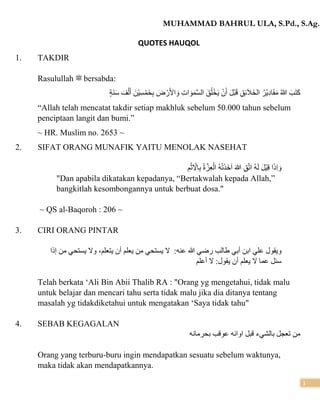 MUHAMMAD BAHRUL ULA, S.Pd., S.Ag.
1
QUOTES HAUQOL
1. TAKDIR
Rasulullah ‫ﷺ‬ bersabda:
‫َة‬‫ن‬َ‫س‬ َ‫ف‬ْ‫ل‬َ‫أ‬ َ‫ْن‬‫ي‬ِ‫س‬ْ‫َم‬‫خ‬ِ‫ب‬ َ
‫ض‬ ْ‫ر‬َ‫أل‬‫ا‬ َ‫و‬ ِ‫ت‬‫ا‬ َ‫و‬َ‫م‬َّ‫س‬‫ال‬ َ‫ق‬ُ‫ل‬ْ‫خ‬َ‫ي‬ ْ‫ن‬َ‫أ‬ َ‫ل‬ْ‫ب‬َ‫ق‬ ِ‫ق‬ِ‫ئ‬َ‫ال‬َ‫خ‬‫ال‬ ُ‫ْر‬‫ي‬ِ‫د‬‫ا‬َ‫ق‬َ‫م‬ ُ‫هللا‬ َ‫ب‬َ‫ت‬َ‫ك‬
“Allah telah mencatat takdir setiap makhluk sebelum 50.000 tahun sebelum
penciptaan langit dan bumi.”
~ HR. Muslim no. 2653 ~
2. SIFAT ORANG MUNAFIK YAITU MENOLAK NASEHAT
ِ‫م‬ْ‫ث‬ِ ْ
‫اْل‬ِ‫ب‬ ُ‫ة‬َّ‫ز‬ِ‫ع‬ْ‫ال‬ ُ‫ه‬ْ‫ت‬َ‫ذ‬َ‫خ‬َ‫ا‬ َ ‫ه‬
‫ّٰللا‬ ِ‫ق‬َّ‫ت‬‫ا‬ ُ‫ه‬َ‫ل‬ َ‫ل‬ْ‫ي‬ِ‫ق‬ ‫ا‬َ‫ذ‬ِ‫ا‬ َ‫و‬
"Dan apabila dikatakan kepadanya, “Bertakwalah kepada Allah,”
bangkitlah kesombongannya untuk berbuat dosa."
~ QS al-Baqoroh : 206 ~
3. CIRI ORANG PINTAR
‫عنه‬ ‫هللا‬ ‫رضي‬ ‫طالب‬ ‫أبي‬ ‫ابن‬ ‫علي‬ ‫ويقول‬
:
‫إذا‬ ‫من‬ ‫يستحي‬ ‫وْل‬ ،‫يتعلم‬ ‫أن‬ ‫يعلم‬ ‫من‬ ‫يستحي‬ ‫ْل‬
‫أ‬ ‫يعلم‬ ‫ْل‬ ‫عما‬ ‫سئل‬
‫أعلم‬ ‫ْل‬ :‫يقول‬ ‫ن‬
Telah berkata ‘Ali Bin Abii Thalib RA : "Orang yg mengetahui, tidak malu
untuk belajar dan mencari tahu serta tidak malu jika dia ditanya tentang
masalah yg tidakdiketahui untuk mengatakan ‘Saya tidak tahu"
4. SEBAB KEGAGALAN
‫بالشيء‬ ‫تعجل‬ ‫من‬
‫بحرمانه‬ ‫عوقب‬ ‫اوانه‬ ‫قبل‬
Orang yang terburu-buru ingin mendapatkan sesuatu sebelum waktunya,
maka tidak akan mendapatkannya.
 