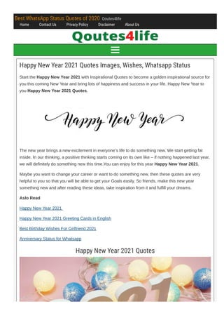 Best WhatsApp Status Quotes of 2020  Qoutes4life
Home Contact Us Privacy Policy Disclaimer About Us
Happy New Year 2021 Quotes Images, Wishes, Whatsapp Status
Start the Happy New Year 2021 with Inspirational Quotes to become a golden inspirational source for
you this coming New Year and bring lots of happiness and success in your life. Happy New Year to
you Happy New Year 2021 Quotes.
The new year brings a new excitement in everyone’s life to do something new. We start getting fat
inside. In our thinking, a positive thinking starts coming on its own like – if nothing happened last year,
we will definitely do something new this time.You can enjoy for this year Happy New Year 2021.
Maybe you want to change your career or want to do something new, then these quotes are very
helpful to you so that you will be able to get your Goals easily. So friends, make this new year
something new and after reading these ideas, take inspiration from it and fulfill your dreams.
Aslo Read
Happy New Year 2021 
Happy New Year 2021 Greeting Cards in English
Best Birthday Wishes For Girlfriend 2021
Anniversary Status for Whatsapp
Happy New Year 2021 Quotes

 