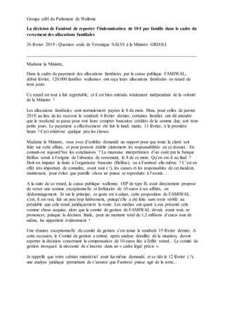 Groupe cdH du Parlement de Wallonie
La décision de Famiwal de reporter l’indemnisation de 10 € par famille dans le cadre du
versement des allocations familiales
26 février 2019 - Question orale de Véronique SALVI à la Ministre GREOLI
___________________________________________________________________________
Madame la Ministre,
Dans le cadre du payement des allocations familiales par la caisse publique FAMIWAL,
début février, 120.000 familles wallonnes ont reçu leurs allocations familiales en retard de
trois jours.
Ce retard est tout à fait regrettable, et il est bien entendu totalement indépendant de la volonté
de la Ministre !
Les allocations familiales sont normalement payées le 8 du mois. Mais, pour celles de janvier
2019, au lieu de les recevoir le vendredi 8 février dernier, certaines familles ont dû attendre
que le weekend se passe pour voir leurs comptes bancaires crédités de la somme due, soit trois
petits jours. Le payement a effectivement été fait le lundi matin, 11 février, à la première
heure ! Ceci relativise quelque peu les choses.
Madame la Ministre, vous avez d’emblée demandé un rapport pour que toute la clarté soit
faite sur cette affaire, et pour pouvoir établir clairement les responsabilités en ce dossier. En
connait-on aujourd’hui les conclusions ? La mauvaise interprétation d’un code par la banque
Belfius serait à l’origine de l’absence de versement, le 8 de ce mois. Qu’en est-il au final ?
Doit-on imputer la faute à l’organisme bancaire (Belfius), ou à Famiwal elle-même ? C’est en
effet très important de connaître, avant tout ( !), les causes et les responsables de cet incident,
maintenant, pour éviter que pareille chose ne puisse se reproduire à l’avenir…
A la suite de ce retard, la caisse publique wallonne, OIP de type B, avait directement proposé
de verser une somme exceptionnelle et forfaitaire de 10 euros à ses affiliés, en
dédommagement. Si sur le principe, ce geste est à saluer, cette proposition de FAMIWAL
s’est, il est vrai, fait un peu trop hâtivement, puisqu’elle a été faite sans avoir vérifié au
préalable que cela tenait juridiquement la route. Les médias ont quant à eux présenté cela
comme chose acquise, alors que le comité de gestion de FAMIWAL devait, avant tout, se
prononcer, puisque la décision finale, pour un montant total de 1,2 millions d’euros tout de
même, lui appartient évidemment !
Une réunion exceptionnelle du comité de gestion s’est tenue le vendredi 15 février dernier. A
cette occasion, le Comité de gestion a estimé, après analyse détaillée de la situation, devoir
reporter la décision concernant la compensation de 10 euros liée à l'effet retard... Le comité de
gestion invoquait la nécessité de s’inscrire dans un « cadre légal précis ».
Je rappelle que votre cabinet ministériel avait lui-même demandé, et ce dès le 12 février ( !),
une analyse juridique permettant de s’assurer que Famiwal puisse agir de la sorte...
 